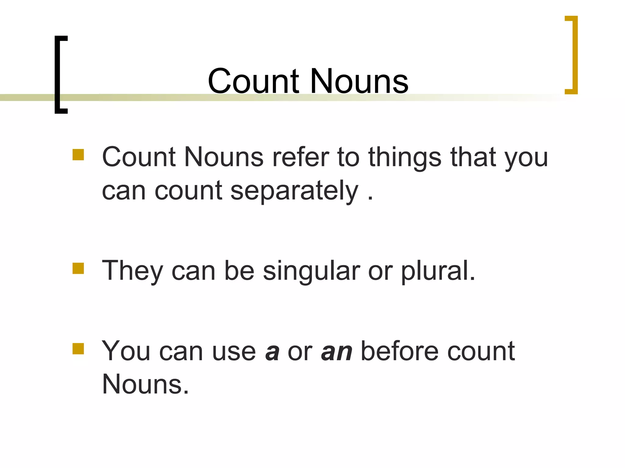 Count Nouns Count Nouns refer to things that you can count separately . They can be singular or plural. You can use  a  or  an  before count Nouns. 