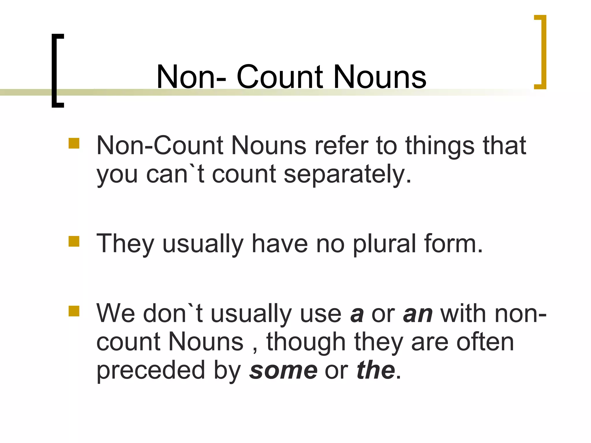 Non- Count Nouns Non-Count Nouns refer to things that you can`t count separately. They usually have no plural form. We don`t usually use  a  or  an  with non-count Nouns , though they are often preceded by  some  or  the . 