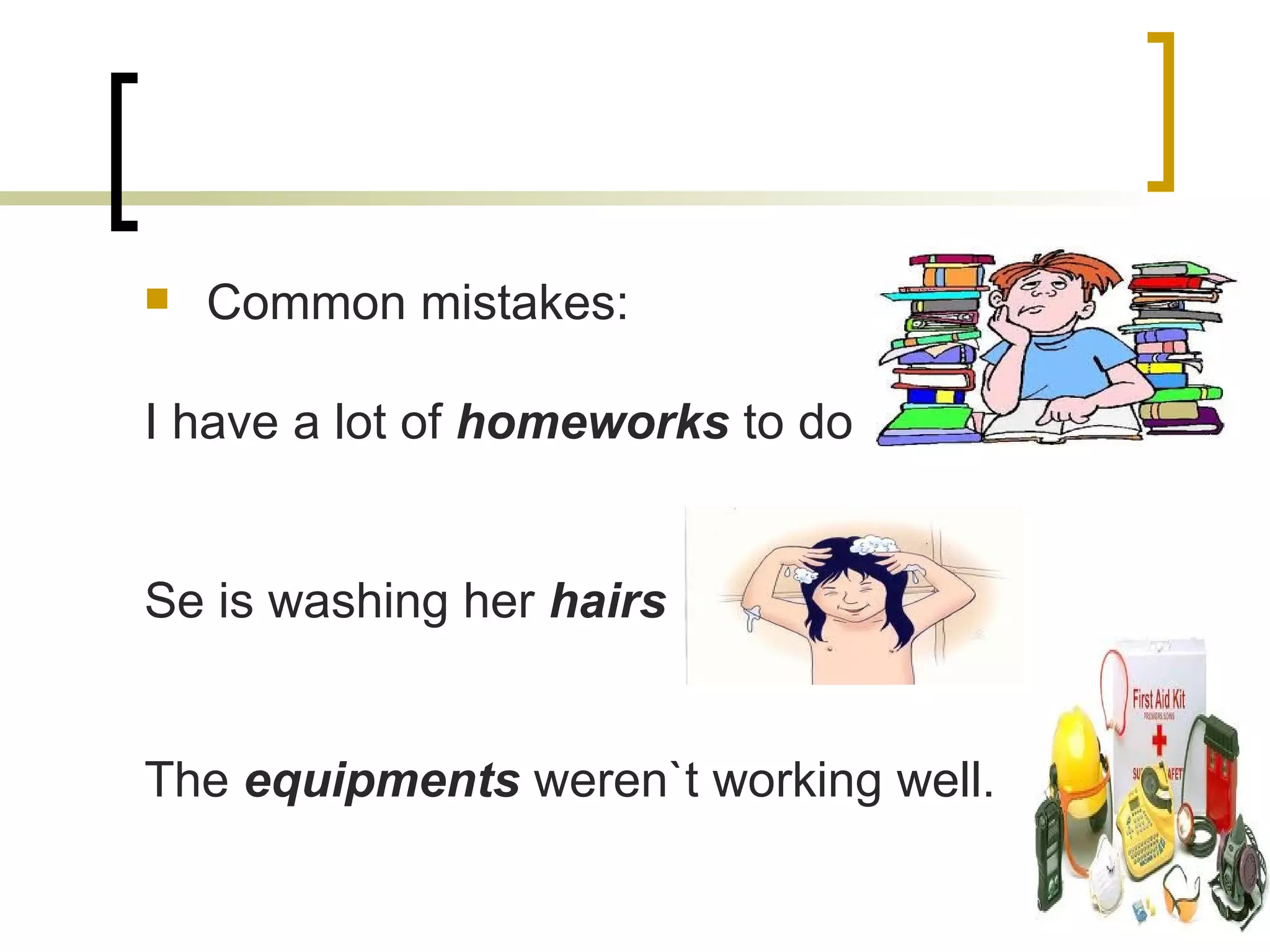 Common mistakes: I have a lot of  homeworks  to do Se is washing her  hairs The  equipments  weren`t working well. 