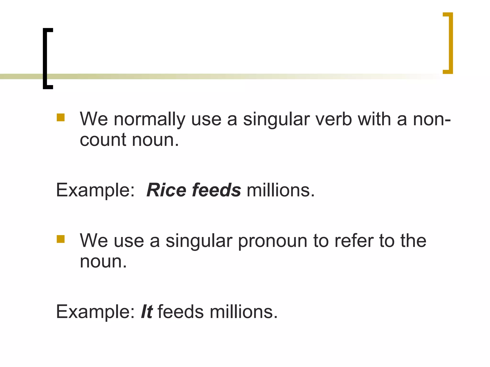 We normally use a singular verb with a non-count noun. Example:  Rice feeds  millions. We use a singular pronoun to refer to the noun. Example:  It  feeds millions. 