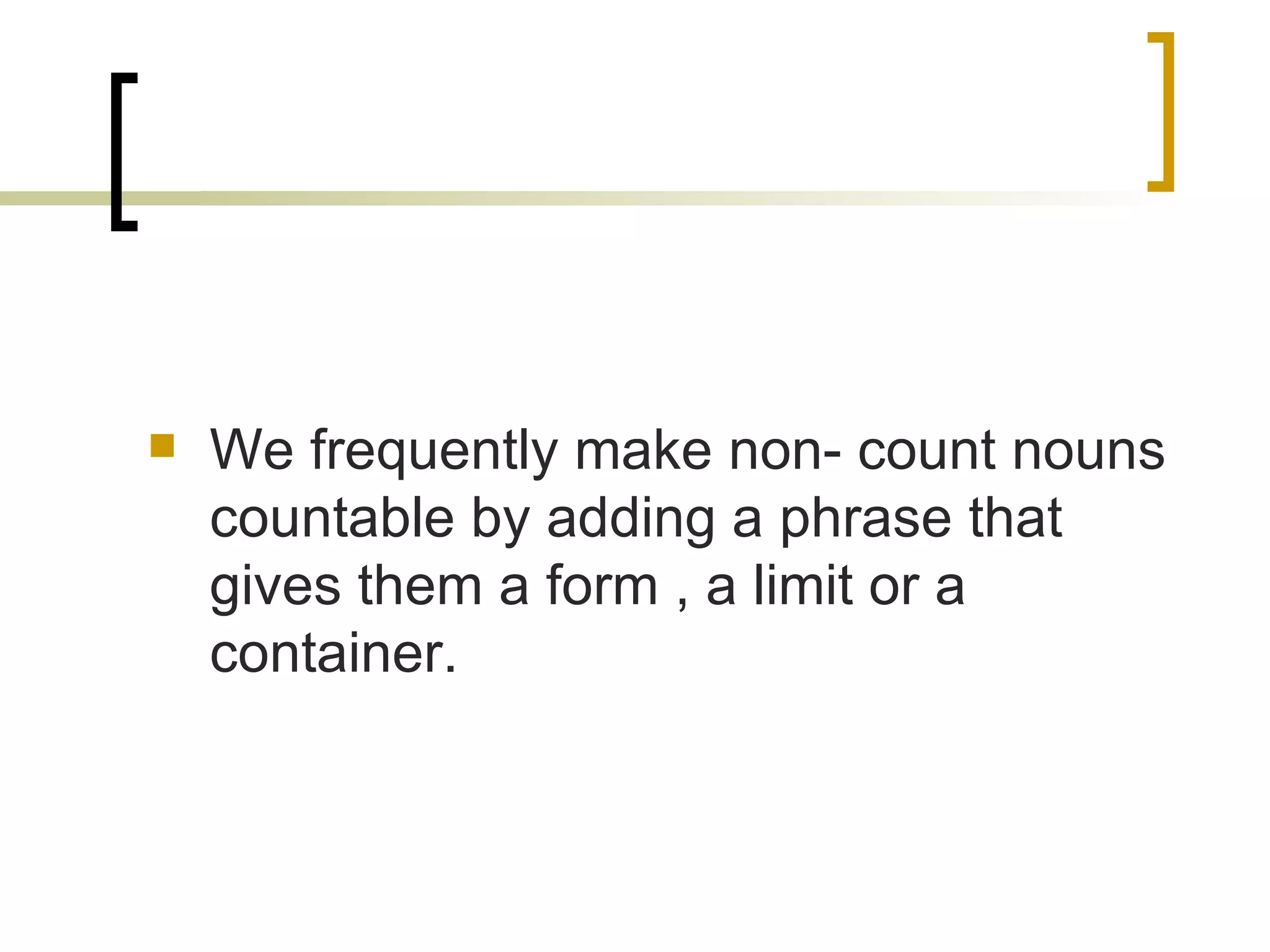 We frequently make non- count nouns countable by adding a phrase that gives them a form , a limit or a container. 