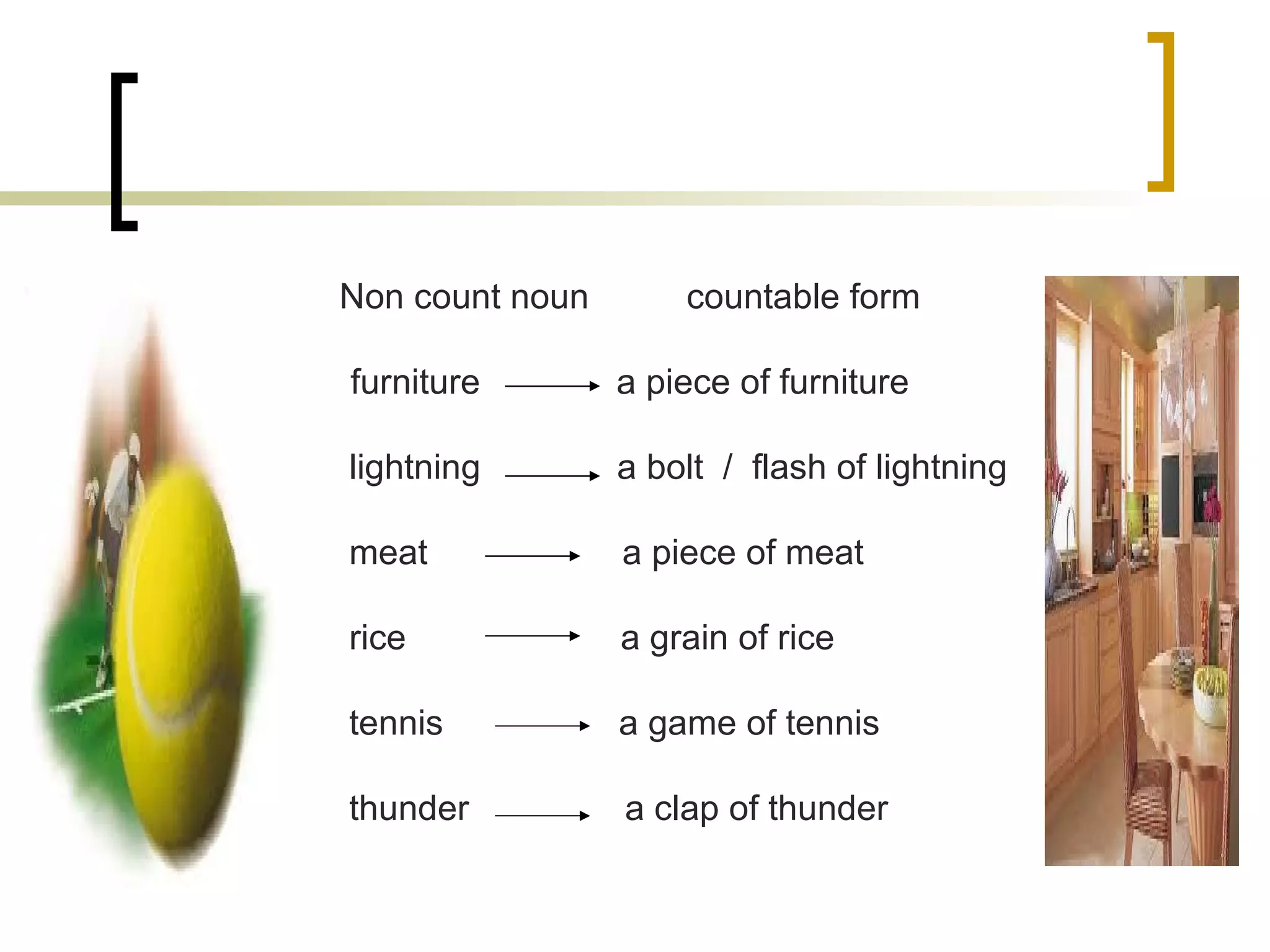 Non count noun  countable form furniture  a piece of furniture lightning  a bolt  /  flash of lightning meat  a piece of meat rice  a grain of rice tennis  a game of tennis thunder  a clap of thunder 