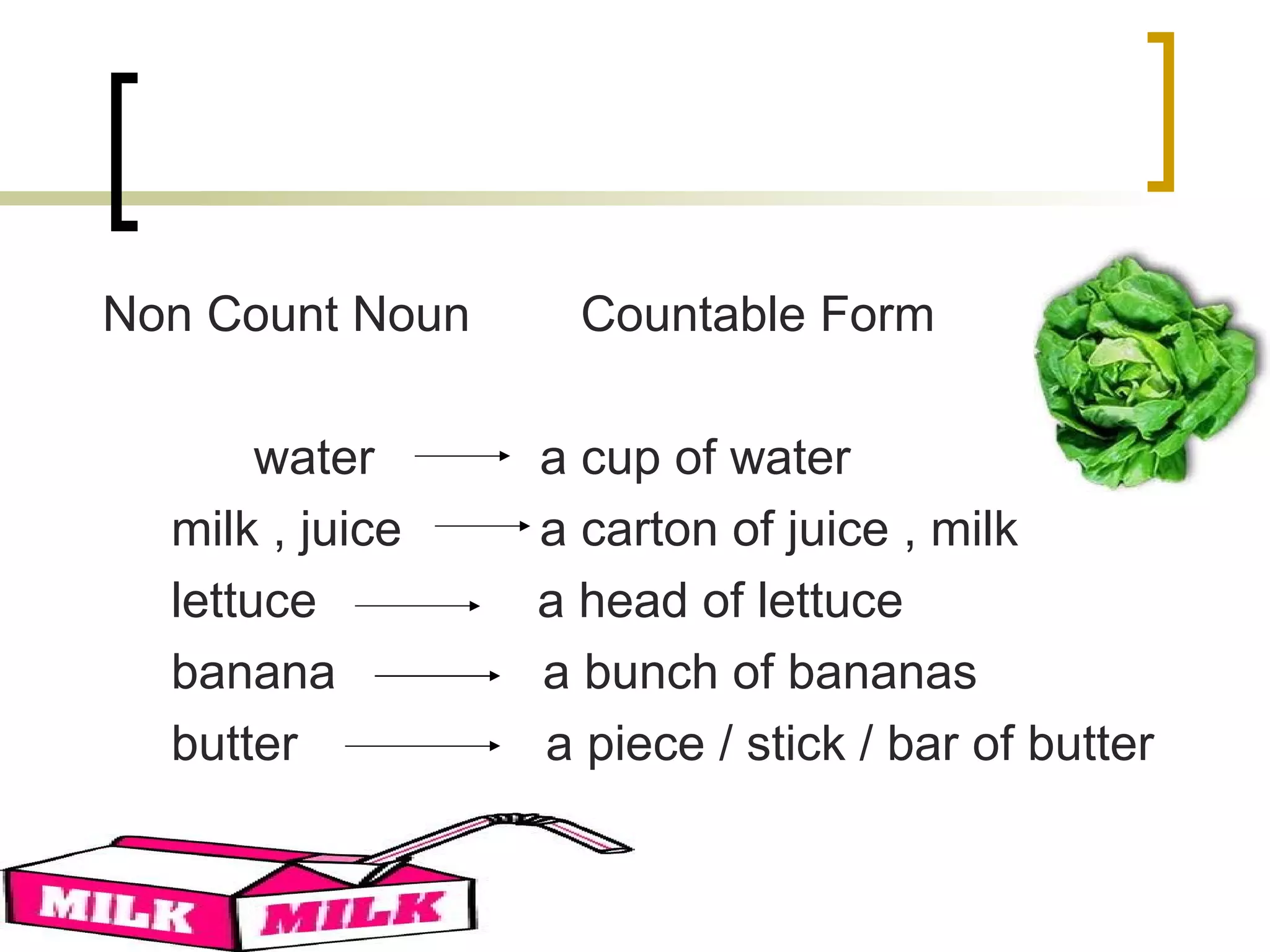 Non Count Noun  Countable Form water  a cup of water milk , juice  a carton of juice , milk lettuce  a head of lettuce banana  a bunch of bananas butter  a piece / stick / bar of butter 