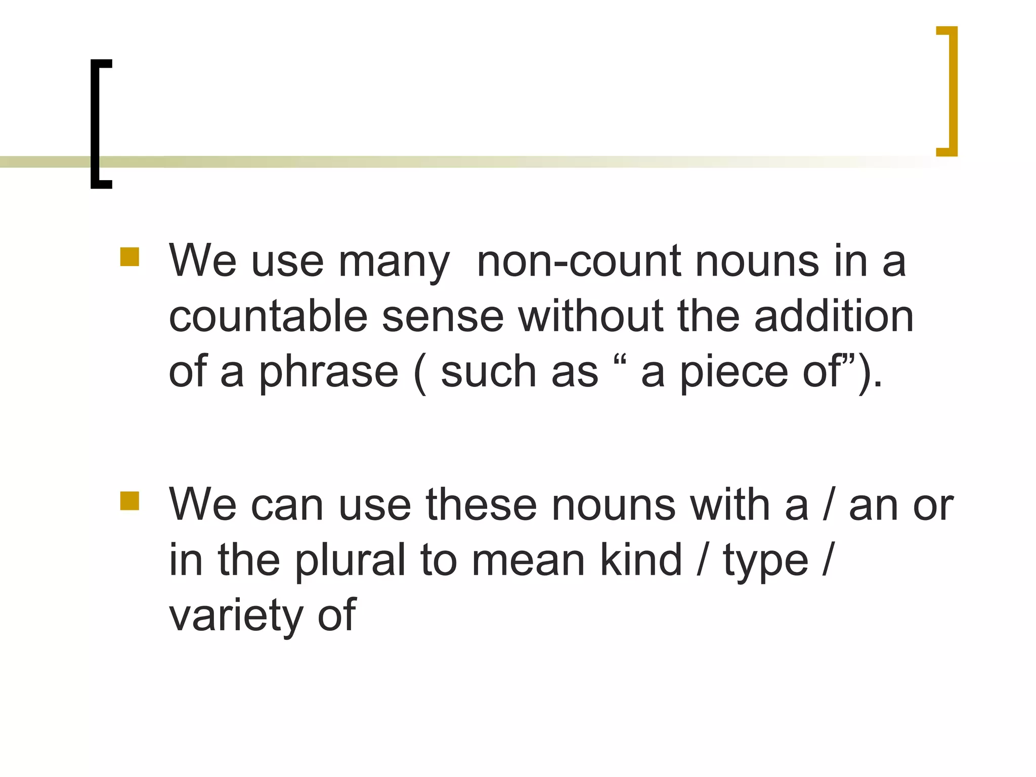 We use many  non-count nouns in a countable sense without the addition of a phrase ( such as “ a piece of”). We can use these nouns with a / an or in the plural to mean kind / type / variety of 
