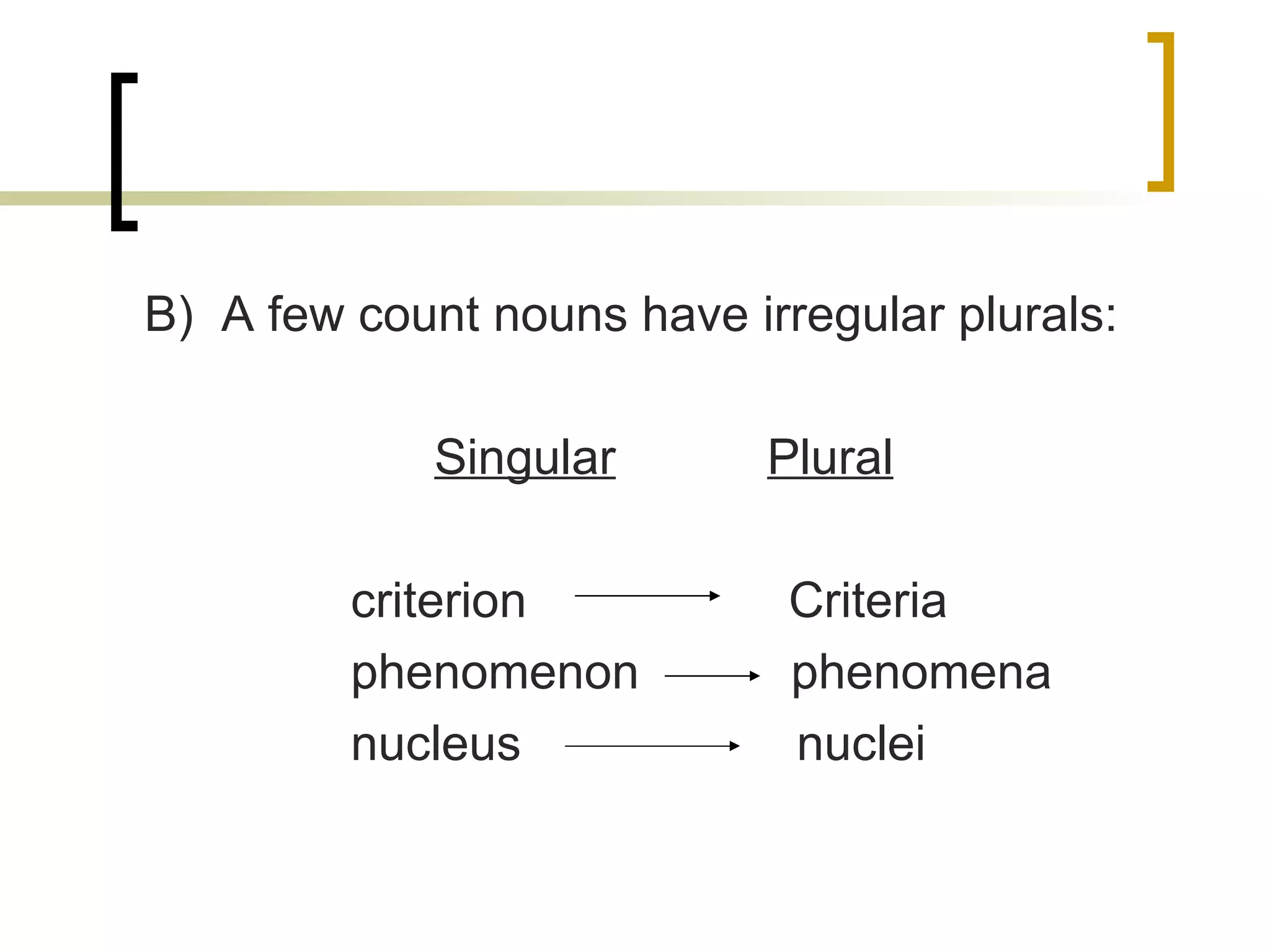 B)  A few count nouns have irregular plurals: Singular   Plural criterion  Criteria phenomenon  phenomena nucleus  nuclei 