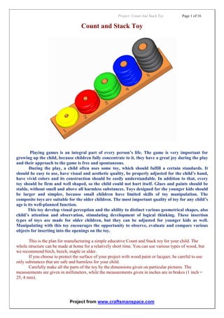 Project: Count And Stack Toy Page 1 of 16
Project from www.craftsmanspace.com
Count and Stack Toy
Playing games is an integral part of every person’s life. The game is very important for
growing up the child, because children fully concentrate to it, they have a great joy during the play
and their approach to the game is free and spontaneous.
During the play, a child often uses some toy, which should fulfill a certain standards. It
should be easy to use, have visual and aesthetic quality, be properly adjusted for the child’s hand,
have vivid colors and its construction should be easily understandable. In addition to that, every
toy should be firm and well shaped, so the child could not hurt itself. Glues and paints should be
stable, without smell and above all harmless substances. Toys designed for the younger kids should
be larger and simpler, because small children have limited skills of toy manipulation. The
composite toys are suitable for the older children. The most important quality of toy for any child’s
age is its well-planned function.
This toy develop visual perception and the ability to distinct various geometrical shapes, also
child’s attention and observation, stimulating development of logical thinking. These insertion
types of toys are made for older children, but they can be adjusted for younger kids as well.
Manipulating with this toy encourages the opportunity to observe, evaluate and compare various
objects for inserting into the openings on the toy.
This is the plan for manufacturing a simple educative Count and Stack toy for your child. The
whole structure can be made at home for a relatively short time. You can use various types of wood, but
we recommend birch, beech, maple or alder.
If you choose to protect the surface of your project with wood paint or lacquer, be careful to use
only substances that are safe and harmless for your child.
Carefully make all the parts of the toy by the dimensions given on particular pictures. The
measurements are given in millimeters, while the measurements given in inches are in brakes (1 inch =
25, 4 mm).
 
