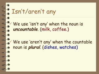 We use ‘isn’t any’ when the noun is  uncountable . ( milk, coffee.) We use ‘aren’t any’ when the countable noun is  plural . ( dishes, watches) Isn’t/aren’t any 