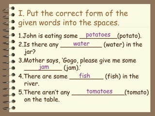 I. Put the correct form of the given words into the spaces. 1.John is eating some __________(potato). 2.Is there any ___________ (water) in the jar? 3.Mother says, ‘Gogo, please give me some __________ (jam).’ 4.There are some _________ (fish) in the river. 5.There aren’t any ______________(tomato) on the table. potatoes water jam fish tomatoes 