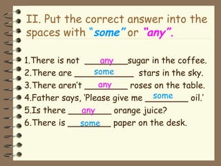II. Put the correct answer into the spaces with  “ some”  or  “any”. 1.There is not  ________sugar in the coffee. 2.There are ___________  stars in the sky. 3.There aren’t ________ roses on the table. 4.Father says, ‘Please give me ________ oil.’ 5.Is there ________ orange juice? 6.There is ________ paper on the desk. any some any some any some 