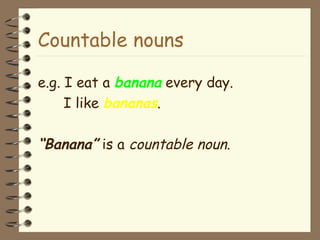 Countable nouns e.g. I eat a  banana  every day. I like  bananas . “ Banana”  is a  countable   noun . 