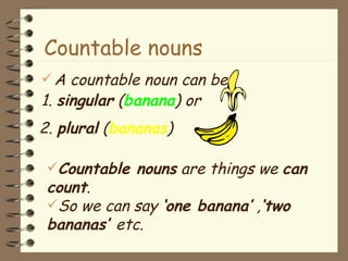 A countable noun can be 1.  singular  ( banana ) or Countable nouns Countable nouns  are things we  can  count .  So we can say  ‘one banana’  , ‘two bananas’  etc. 2.  plural  ( bananas ) 