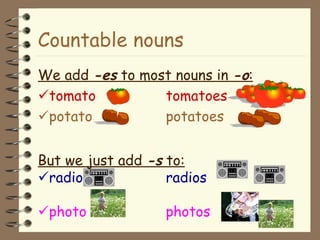Countable nouns We add  -es  to most nouns in  -o :  tomato tomatoes  potato potatoes But we just add  -s  to:  radio radios  photo photos 