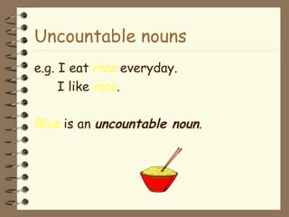 Uncountable nouns e.g. I eat  rice  everyday. I like  rice . Rice  is an  uncountable noun . 