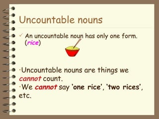 Uncountable nouns An uncountable noun has only one form. ( rice ) Uncountable nouns are things we  cannot  count.  We  cannot  say  ‘one rice’ ,  ‘two rices’ , etc. 