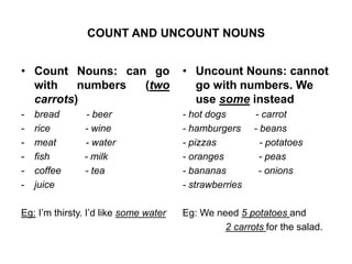 COUNT AND UNCOUNT NOUNS 
• Count Nouns: can go 
with numbers (two 
carrots) 
- bread - beer 
- rice - wine 
- meat - water 
- fish - milk 
- coffee - tea 
- juice 
Eg: I’m thirsty. I’d like some water 
• Uncount Nouns: cannot 
go with numbers. We 
use some instead 
- hot dogs - carrot 
- hamburgers - beans 
- pizzas - potatoes 
- oranges - peas 
- bananas - onions 
- strawberries 
Eg: We need 5 potatoes and 
2 carrots for the salad. 
