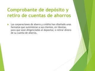 Comprobante de depósito y
retiro de cuentas de ahorros
 Las corporaciones de ahorro y crédito han diseñado unos
formatos que suministran a sus clientes, en libretas,
para que sean diligenciados al depositar, o retirar dinero
de su cuenta de ahorros.
 