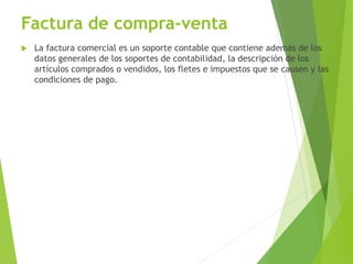 Factura de compra-venta
 La factura comercial es un soporte contable que contiene además de los
datos generales de los soportes de contabilidad, la descripción de los
artículos comprados o vendidos, los fletes e impuestos que se causen y las
condiciones de pago.
 