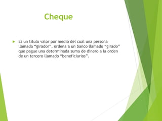 Cheque
 Es un titulo valor por medio del cual una persona
llamada “girador”, ordena a un banco llamado “girado”
que pague una determinada suma de dinero a la orden
de un tercero llamado “beneficiarios”.
 