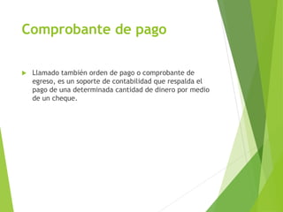 Comprobante de pago
 Llamado también orden de pago o comprobante de
egreso, es un soporte de contabilidad que respalda el
pago de una determinada cantidad de dinero por medio
de un cheque.
 