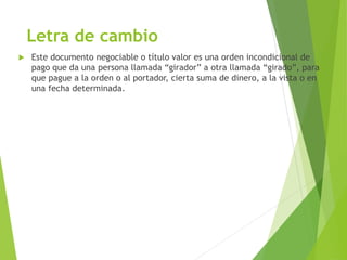 Letra de cambio
 Este documento negociable o título valor es una orden incondicional de
pago que da una persona llamada “girador” a otra llamada “girado”, para
que pague a la orden o al portador, cierta suma de dinero, a la vista o en
una fecha determinada.
 