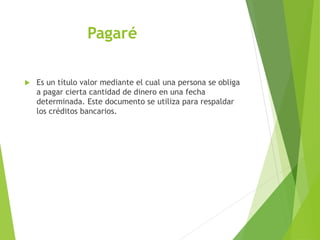 Pagaré
 Es un título valor mediante el cual una persona se obliga
a pagar cierta cantidad de dinero en una fecha
determinada. Este documento se utiliza para respaldar
los créditos bancarios.
 