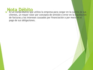 Nota Débito Es un comprobante que utiliza la empresa para cargar en la cuenta de sus
clientes, un mayor valor por concepto de omisión o error en la liquidación
de facturas y los intereses causados por financiación o por mora en el
pago de sus obligaciones.
 