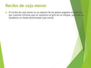 Recibo de caja menor
 El recibo de caja menor es un soporte de los gastos pagados en efectivo,
por cuantías mínimas que no requieren el giro de un cheque, para ello se
establece un fondo denominado caja menor.
 