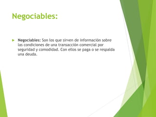 Negociables:
 Negociables: Son los que sirven de información sobre
las condiciones de una transacción comercial por
seguridad y comodidad. Con ellos se paga o se respalda
una deuda.
 