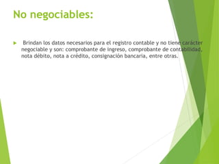 No negociables:
 Brindan los datos necesarios para el registro contable y no tiene carácter
negociable y son: comprobante de ingreso, comprobante de contabilidad,
nota débito, nota a crédito, consignación bancaria, entre otras.
 