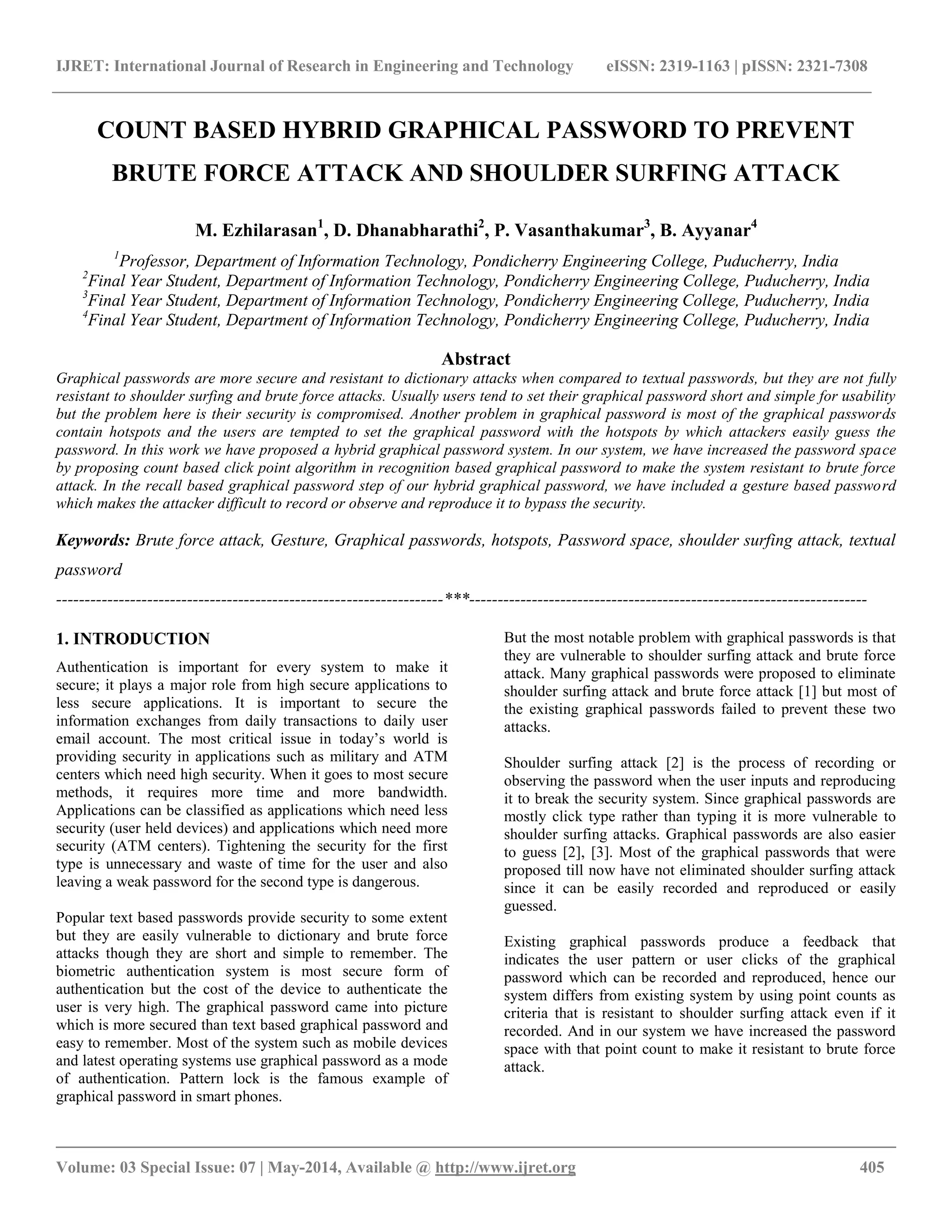 IJRET: International Journal of Research in Engineering and Technology eISSN: 2319-1163 | pISSN: 2321-7308
__________________________________________________________________________________________
Volume: 03 Special Issue: 07 | May-2014, Available @ http://www.ijret.org 405
COUNT BASED HYBRID GRAPHICAL PASSWORD TO PREVENT
BRUTE FORCE ATTACK AND SHOULDER SURFING ATTACK
M. Ezhilarasan1
, D. Dhanabharathi2
, P. Vasanthakumar3
, B. Ayyanar4
1
Professor, Department of Information Technology, Pondicherry Engineering College, Puducherry, India
2
Final Year Student, Department of Information Technology, Pondicherry Engineering College, Puducherry, India
3
Final Year Student, Department of Information Technology, Pondicherry Engineering College, Puducherry, India
4
Final Year Student, Department of Information Technology, Pondicherry Engineering College, Puducherry, India
Abstract
Graphical passwords are more secure and resistant to dictionary attacks when compared to textual passwords, but they are not fully
resistant to shoulder surfing and brute force attacks. Usually users tend to set their graphical password short and simple for usability
but the problem here is their security is compromised. Another problem in graphical password is most of the graphical passwords
contain hotspots and the users are tempted to set the graphical password with the hotspots by which attackers easily guess the
password. In this work we have proposed a hybrid graphical password system. In our system, we have increased the password space
by proposing count based click point algorithm in recognition based graphical password to make the system resistant to brute force
attack. In the recall based graphical password step of our hybrid graphical password, we have included a gesture based password
which makes the attacker difficult to record or observe and reproduce it to bypass the security.
Keywords: Brute force attack, Gesture, Graphical passwords, hotspots, Password space, shoulder surfing attack, textual
password
--------------------------------------------------------------------***----------------------------------------------------------------------
1. INTRODUCTION
Authentication is important for every system to make it
secure; it plays a major role from high secure applications to
less secure applications. It is important to secure the
information exchanges from daily transactions to daily user
email account. The most critical issue in today’s world is
providing security in applications such as military and ATM
centers which need high security. When it goes to most secure
methods, it requires more time and more bandwidth.
Applications can be classified as applications which need less
security (user held devices) and applications which need more
security (ATM centers). Tightening the security for the first
type is unnecessary and waste of time for the user and also
leaving a weak password for the second type is dangerous.
Popular text based passwords provide security to some extent
but they are easily vulnerable to dictionary and brute force
attacks though they are short and simple to remember. The
biometric authentication system is most secure form of
authentication but the cost of the device to authenticate the
user is very high. The graphical password came into picture
which is more secured than text based graphical password and
easy to remember. Most of the system such as mobile devices
and latest operating systems use graphical password as a mode
of authentication. Pattern lock is the famous example of
graphical password in smart phones.
But the most notable problem with graphical passwords is that
they are vulnerable to shoulder surfing attack and brute force
attack. Many graphical passwords were proposed to eliminate
shoulder surfing attack and brute force attack [1] but most of
the existing graphical passwords failed to prevent these two
attacks.
Shoulder surfing attack [2] is the process of recording or
observing the password when the user inputs and reproducing
it to break the security system. Since graphical passwords are
mostly click type rather than typing it is more vulnerable to
shoulder surfing attacks. Graphical passwords are also easier
to guess [2], [3]. Most of the graphical passwords that were
proposed till now have not eliminated shoulder surfing attack
since it can be easily recorded and reproduced or easily
guessed.
Existing graphical passwords produce a feedback that
indicates the user pattern or user clicks of the graphical
password which can be recorded and reproduced, hence our
system differs from existing system by using point counts as
criteria that is resistant to shoulder surfing attack even if it
recorded. And in our system we have increased the password
space with that point count to make it resistant to brute force
attack.
 