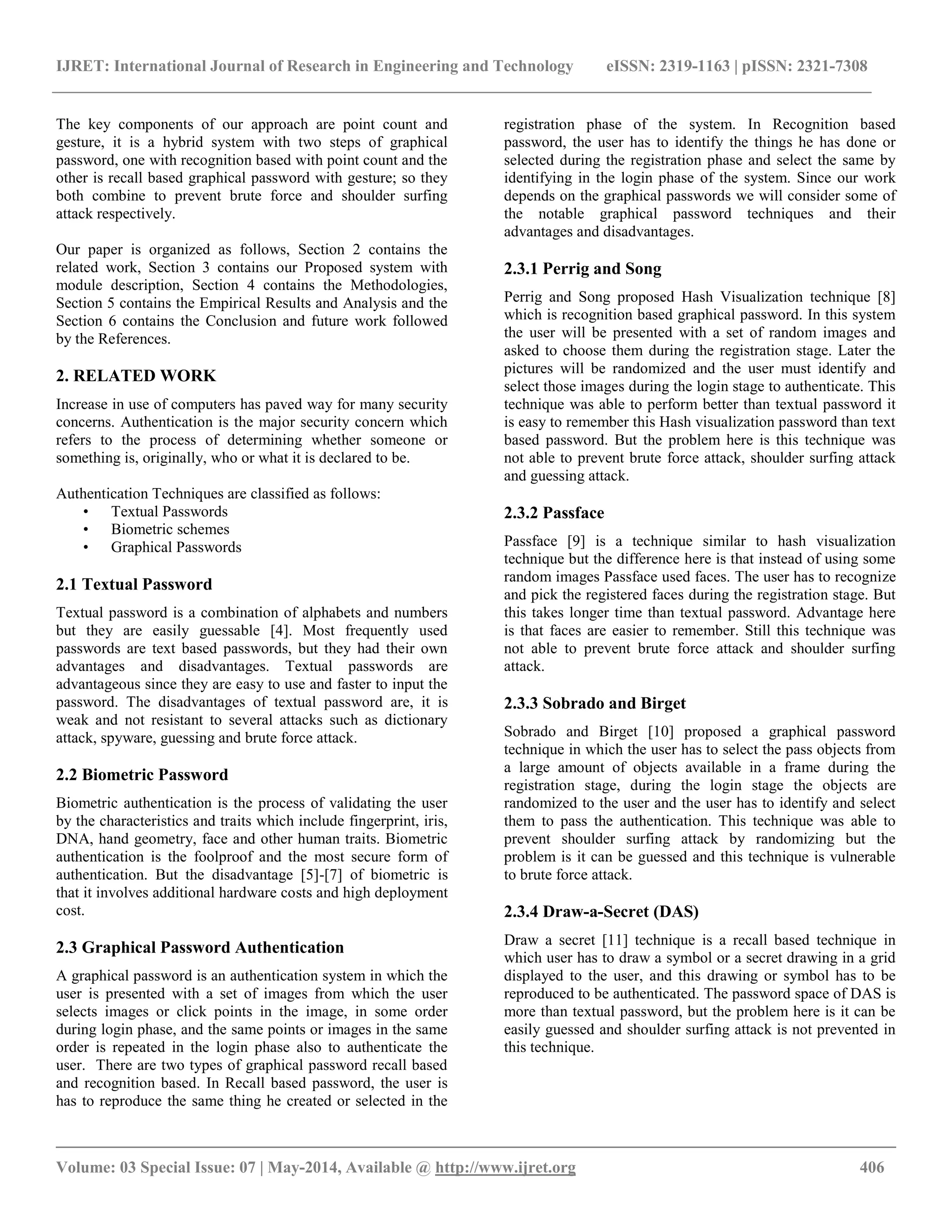 IJRET: International Journal of Research in Engineering and Technology eISSN: 2319-1163 | pISSN: 2321-7308
__________________________________________________________________________________________
Volume: 03 Special Issue: 07 | May-2014, Available @ http://www.ijret.org 406
The key components of our approach are point count and
gesture, it is a hybrid system with two steps of graphical
password, one with recognition based with point count and the
other is recall based graphical password with gesture; so they
both combine to prevent brute force and shoulder surfing
attack respectively.
Our paper is organized as follows, Section 2 contains the
related work, Section 3 contains our Proposed system with
module description, Section 4 contains the Methodologies,
Section 5 contains the Empirical Results and Analysis and the
Section 6 contains the Conclusion and future work followed
by the References.
2. RELATED WORK
Increase in use of computers has paved way for many security
concerns. Authentication is the major security concern which
refers to the process of determining whether someone or
something is, originally, who or what it is declared to be.
Authentication Techniques are classified as follows:
• Textual Passwords
• Biometric schemes
• Graphical Passwords
2.1 Textual Password
Textual password is a combination of alphabets and numbers
but they are easily guessable [4]. Most frequently used
passwords are text based passwords, but they had their own
advantages and disadvantages. Textual passwords are
advantageous since they are easy to use and faster to input the
password. The disadvantages of textual password are, it is
weak and not resistant to several attacks such as dictionary
attack, spyware, guessing and brute force attack.
2.2 Biometric Password
Biometric authentication is the process of validating the user
by the characteristics and traits which include fingerprint, iris,
DNA, hand geometry, face and other human traits. Biometric
authentication is the foolproof and the most secure form of
authentication. But the disadvantage [5]-[7] of biometric is
that it involves additional hardware costs and high deployment
cost.
2.3 Graphical Password Authentication
A graphical password is an authentication system in which the
user is presented with a set of images from which the user
selects images or click points in the image, in some order
during login phase, and the same points or images in the same
order is repeated in the login phase also to authenticate the
user. There are two types of graphical password recall based
and recognition based. In Recall based password, the user is
has to reproduce the same thing he created or selected in the
registration phase of the system. In Recognition based
password, the user has to identify the things he has done or
selected during the registration phase and select the same by
identifying in the login phase of the system. Since our work
depends on the graphical passwords we will consider some of
the notable graphical password techniques and their
advantages and disadvantages.
2.3.1 Perrig and Song
Perrig and Song proposed Hash Visualization technique [8]
which is recognition based graphical password. In this system
the user will be presented with a set of random images and
asked to choose them during the registration stage. Later the
pictures will be randomized and the user must identify and
select those images during the login stage to authenticate. This
technique was able to perform better than textual password it
is easy to remember this Hash visualization password than text
based password. But the problem here is this technique was
not able to prevent brute force attack, shoulder surfing attack
and guessing attack.
2.3.2 Passface
Passface [9] is a technique similar to hash visualization
technique but the difference here is that instead of using some
random images Passface used faces. The user has to recognize
and pick the registered faces during the registration stage. But
this takes longer time than textual password. Advantage here
is that faces are easier to remember. Still this technique was
not able to prevent brute force attack and shoulder surfing
attack.
2.3.3 Sobrado and Birget
Sobrado and Birget [10] proposed a graphical password
technique in which the user has to select the pass objects from
a large amount of objects available in a frame during the
registration stage, during the login stage the objects are
randomized to the user and the user has to identify and select
them to pass the authentication. This technique was able to
prevent shoulder surfing attack by randomizing but the
problem is it can be guessed and this technique is vulnerable
to brute force attack.
2.3.4 Draw-a-Secret (DAS)
Draw a secret [11] technique is a recall based technique in
which user has to draw a symbol or a secret drawing in a grid
displayed to the user, and this drawing or symbol has to be
reproduced to be authenticated. The password space of DAS is
more than textual password, but the problem here is it can be
easily guessed and shoulder surfing attack is not prevented in
this technique.
 