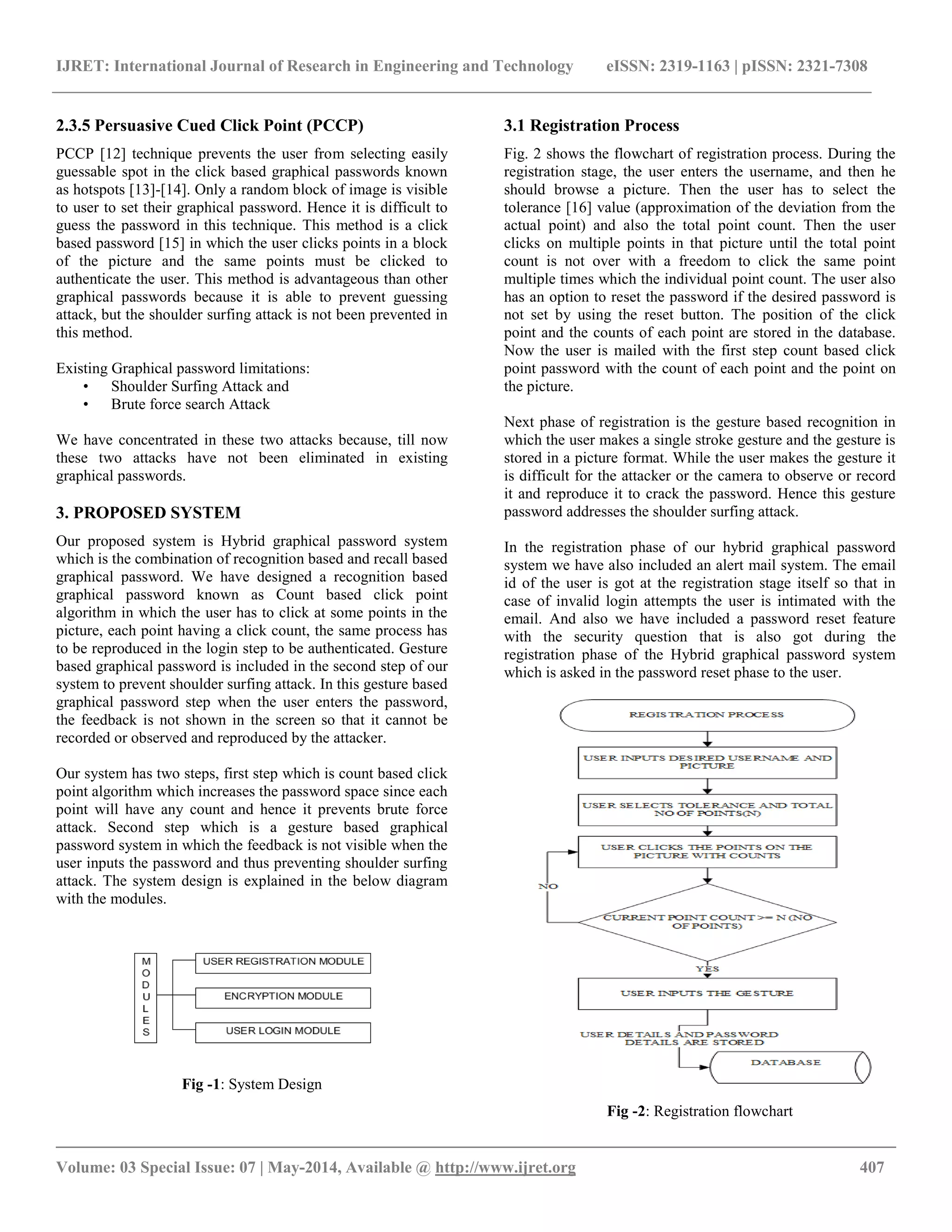 IJRET: International Journal of Research in Engineering and Technology eISSN: 2319-1163 | pISSN: 2321-7308
__________________________________________________________________________________________
Volume: 03 Special Issue: 07 | May-2014, Available @ http://www.ijret.org 407
2.3.5 Persuasive Cued Click Point (PCCP)
PCCP [12] technique prevents the user from selecting easily
guessable spot in the click based graphical passwords known
as hotspots [13]-[14]. Only a random block of image is visible
to user to set their graphical password. Hence it is difficult to
guess the password in this technique. This method is a click
based password [15] in which the user clicks points in a block
of the picture and the same points must be clicked to
authenticate the user. This method is advantageous than other
graphical passwords because it is able to prevent guessing
attack, but the shoulder surfing attack is not been prevented in
this method.
Existing Graphical password limitations:
• Shoulder Surfing Attack and
• Brute force search Attack
We have concentrated in these two attacks because, till now
these two attacks have not been eliminated in existing
graphical passwords.
3. PROPOSED SYSTEM
Our proposed system is Hybrid graphical password system
which is the combination of recognition based and recall based
graphical password. We have designed a recognition based
graphical password known as Count based click point
algorithm in which the user has to click at some points in the
picture, each point having a click count, the same process has
to be reproduced in the login step to be authenticated. Gesture
based graphical password is included in the second step of our
system to prevent shoulder surfing attack. In this gesture based
graphical password step when the user enters the password,
the feedback is not shown in the screen so that it cannot be
recorded or observed and reproduced by the attacker.
Our system has two steps, first step which is count based click
point algorithm which increases the password space since each
point will have any count and hence it prevents brute force
attack. Second step which is a gesture based graphical
password system in which the feedback is not visible when the
user inputs the password and thus preventing shoulder surfing
attack. The system design is explained in the below diagram
with the modules.
Fig -1: System Design
3.1 Registration Process
Fig. 2 shows the flowchart of registration process. During the
registration stage, the user enters the username, and then he
should browse a picture. Then the user has to select the
tolerance [16] value (approximation of the deviation from the
actual point) and also the total point count. Then the user
clicks on multiple points in that picture until the total point
count is not over with a freedom to click the same point
multiple times which the individual point count. The user also
has an option to reset the password if the desired password is
not set by using the reset button. The position of the click
point and the counts of each point are stored in the database.
Now the user is mailed with the first step count based click
point password with the count of each point and the point on
the picture.
Next phase of registration is the gesture based recognition in
which the user makes a single stroke gesture and the gesture is
stored in a picture format. While the user makes the gesture it
is difficult for the attacker or the camera to observe or record
it and reproduce it to crack the password. Hence this gesture
password addresses the shoulder surfing attack.
In the registration phase of our hybrid graphical password
system we have also included an alert mail system. The email
id of the user is got at the registration stage itself so that in
case of invalid login attempts the user is intimated with the
email. And also we have included a password reset feature
with the security question that is also got during the
registration phase of the Hybrid graphical password system
which is asked in the password reset phase to the user.
Fig -2: Registration flowchart
 
