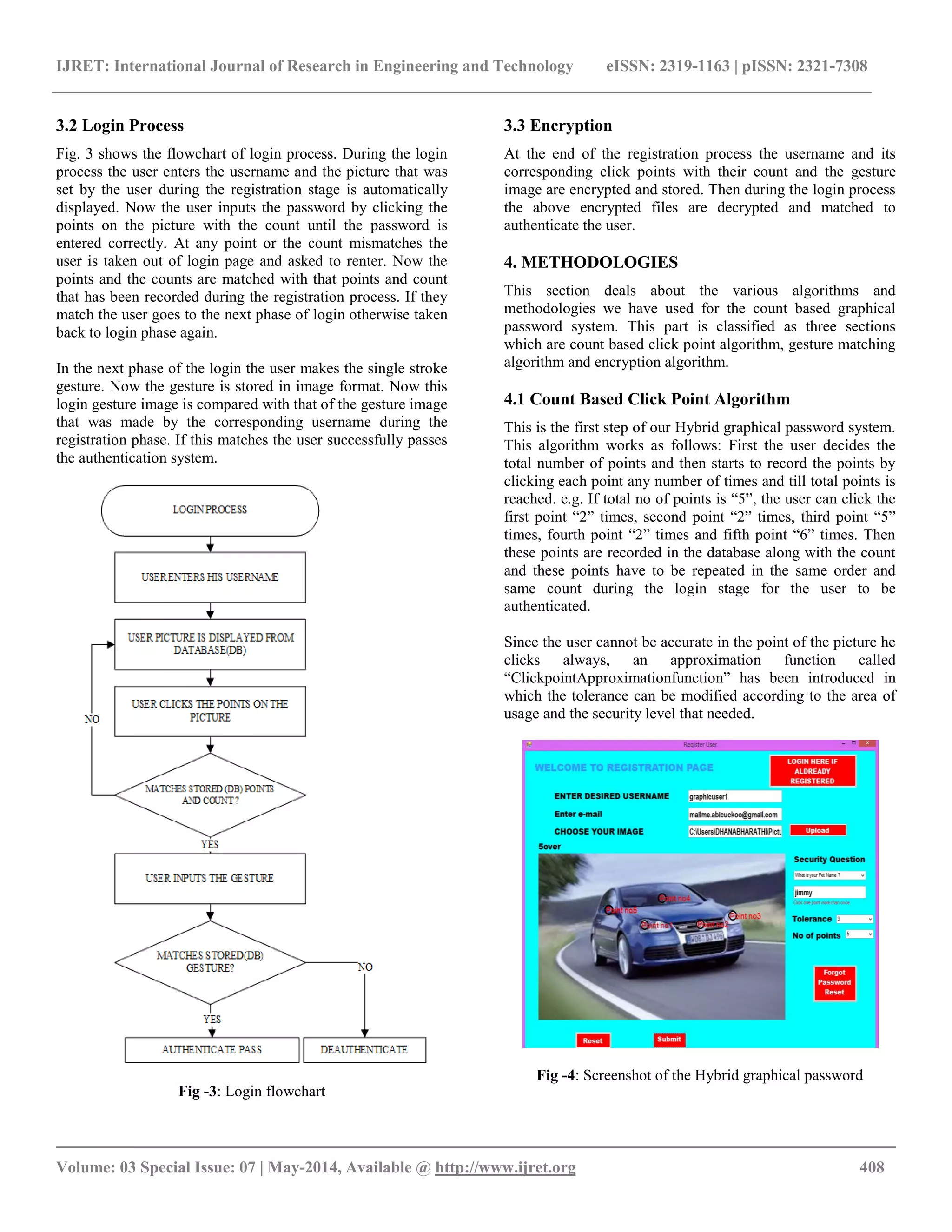 IJRET: International Journal of Research in Engineering and Technology eISSN: 2319-1163 | pISSN: 2321-7308
__________________________________________________________________________________________
Volume: 03 Special Issue: 07 | May-2014, Available @ http://www.ijret.org 408
3.2 Login Process
Fig. 3 shows the flowchart of login process. During the login
process the user enters the username and the picture that was
set by the user during the registration stage is automatically
displayed. Now the user inputs the password by clicking the
points on the picture with the count until the password is
entered correctly. At any point or the count mismatches the
user is taken out of login page and asked to renter. Now the
points and the counts are matched with that points and count
that has been recorded during the registration process. If they
match the user goes to the next phase of login otherwise taken
back to login phase again.
In the next phase of the login the user makes the single stroke
gesture. Now the gesture is stored in image format. Now this
login gesture image is compared with that of the gesture image
that was made by the corresponding username during the
registration phase. If this matches the user successfully passes
the authentication system.
Fig -3: Login flowchart
3.3 Encryption
At the end of the registration process the username and its
corresponding click points with their count and the gesture
image are encrypted and stored. Then during the login process
the above encrypted files are decrypted and matched to
authenticate the user.
4. METHODOLOGIES
This section deals about the various algorithms and
methodologies we have used for the count based graphical
password system. This part is classified as three sections
which are count based click point algorithm, gesture matching
algorithm and encryption algorithm.
4.1 Count Based Click Point Algorithm
This is the first step of our Hybrid graphical password system.
This algorithm works as follows: First the user decides the
total number of points and then starts to record the points by
clicking each point any number of times and till total points is
reached. e.g. If total no of points is “5”, the user can click the
first point “2” times, second point “2” times, third point “5”
times, fourth point “2” times and fifth point “6” times. Then
these points are recorded in the database along with the count
and these points have to be repeated in the same order and
same count during the login stage for the user to be
authenticated.
Since the user cannot be accurate in the point of the picture he
clicks always, an approximation function called
“ClickpointApproximationfunction” has been introduced in
which the tolerance can be modified according to the area of
usage and the security level that needed.
Fig -4: Screenshot of the Hybrid graphical password
 