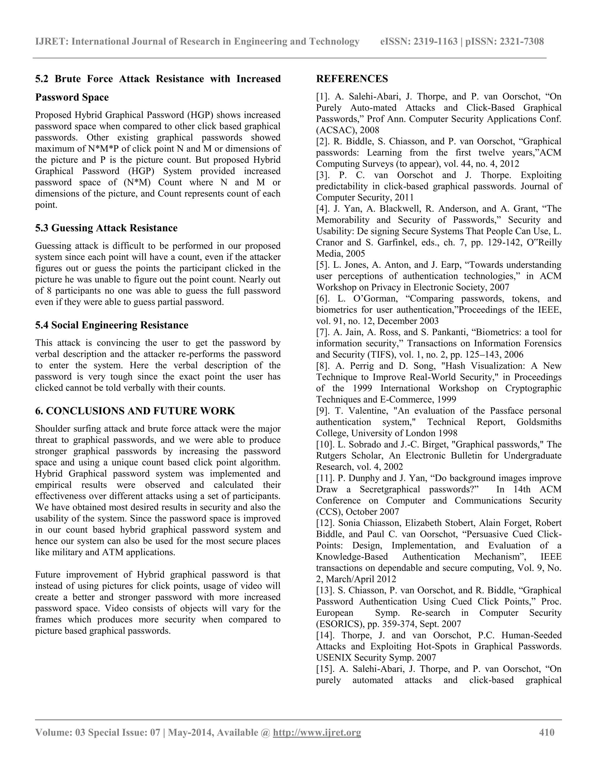 IJRET: International Journal of Research in Engineering and Technology eISSN: 2319-1163 | pISSN: 2321-7308
__________________________________________________________________________________________
Volume: 03 Special Issue: 07 | May-2014, Available @ http://www.ijret.org 410
5.2 Brute Force Attack Resistance with Increased
Password Space
Proposed Hybrid Graphical Password (HGP) shows increased
password space when compared to other click based graphical
passwords. Other existing graphical passwords showed
maximum of N*M*P of click point N and M or dimensions of
the picture and P is the picture count. But proposed Hybrid
Graphical Password (HGP) System provided increased
password space of (N*M) Count where N and M or
dimensions of the picture, and Count represents count of each
point.
5.3 Guessing Attack Resistance
Guessing attack is difficult to be performed in our proposed
system since each point will have a count, even if the attacker
figures out or guess the points the participant clicked in the
picture he was unable to figure out the point count. Nearly out
of 8 participants no one was able to guess the full password
even if they were able to guess partial password.
5.4 Social Engineering Resistance
This attack is convincing the user to get the password by
verbal description and the attacker re-performs the password
to enter the system. Here the verbal description of the
password is very tough since the exact point the user has
clicked cannot be told verbally with their counts.
6. CONCLUSIONS AND FUTURE WORK
Shoulder surfing attack and brute force attack were the major
threat to graphical passwords, and we were able to produce
stronger graphical passwords by increasing the password
space and using a unique count based click point algorithm.
Hybrid Graphical password system was implemented and
empirical results were observed and calculated their
effectiveness over different attacks using a set of participants.
We have obtained most desired results in security and also the
usability of the system. Since the password space is improved
in our count based hybrid graphical password system and
hence our system can also be used for the most secure places
like military and ATM applications.
Future improvement of Hybrid graphical password is that
instead of using pictures for click points, usage of video will
create a better and stronger password with more increased
password space. Video consists of objects will vary for the
frames which produces more security when compared to
picture based graphical passwords.
REFERENCES
[1]. A. Salehi-Abari, J. Thorpe, and P. van Oorschot, “On
Purely Auto-mated Attacks and Click-Based Graphical
Passwords,” Prof Ann. Computer Security Applications Conf.
(ACSAC), 2008
[2]. R. Biddle, S. Chiasson, and P. van Oorschot, “Graphical
passwords: Learning from the first twelve years,”ACM
Computing Surveys (to appear), vol. 44, no. 4, 2012
[3]. P. C. van Oorschot and J. Thorpe. Exploiting
predictability in click-based graphical passwords. Journal of
Computer Security, 2011
[4]. J. Yan, A. Blackwell, R. Anderson, and A. Grant, “The
Memorability and Security of Passwords,” Security and
Usability: De signing Secure Systems That People Can Use, L.
Cranor and S. Garfinkel, eds., ch. 7, pp. 129-142, O‟Reilly
Media, 2005
[5]. L. Jones, A. Anton, and J. Earp, “Towards understanding
user perceptions of authentication technologies,” in ACM
Workshop on Privacy in Electronic Society, 2007
[6]. L. O’Gorman, “Comparing passwords, tokens, and
biometrics for user authentication,”Proceedings of the IEEE,
vol. 91, no. 12, December 2003
[7]. A. Jain, A. Ross, and S. Pankanti, “Biometrics: a tool for
information security,” Transactions on Information Forensics
and Security (TIFS), vol. 1, no. 2, pp. 125–143, 2006
[8]. A. Perrig and D. Song, "Hash Visualization: A New
Technique to Improve Real-World Security," in Proceedings
of the 1999 International Workshop on Cryptographic
Techniques and E-Commerce, 1999
[9]. T. Valentine, "An evaluation of the Passface personal
authentication system," Technical Report, Goldsmiths
College, University of London 1998
[10]. L. Sobrado and J.-C. Birget, "Graphical passwords," The
Rutgers Scholar, An Electronic Bulletin for Undergraduate
Research, vol. 4, 2002
[11]. P. Dunphy and J. Yan, “Do background images improve
Draw a Secretgraphical passwords?” In 14th ACM
Conference on Computer and Communications Security
(CCS), October 2007
[12]. Sonia Chiasson, Elizabeth Stobert, Alain Forget, Robert
Biddle, and Paul C. van Oorschot, “Persuasive Cued Click-
Points: Design, Implementation, and Evaluation of a
Knowledge-Based Authentication Mechanism”, IEEE
transactions on dependable and secure computing, Vol. 9, No.
2, March/April 2012
[13]. S. Chiasson, P. van Oorschot, and R. Biddle, “Graphical
Password Authentication Using Cued Click Points,” Proc.
European Symp. Re-search in Computer Security
(ESORICS), pp. 359-374, Sept. 2007
[14]. Thorpe, J. and van Oorschot, P.C. Human-Seeded
Attacks and Exploiting Hot-Spots in Graphical Passwords.
USENIX Security Symp. 2007
[15]. A. Salehi-Abari, J. Thorpe, and P. van Oorschot, “On
purely automated attacks and click-based graphical
 