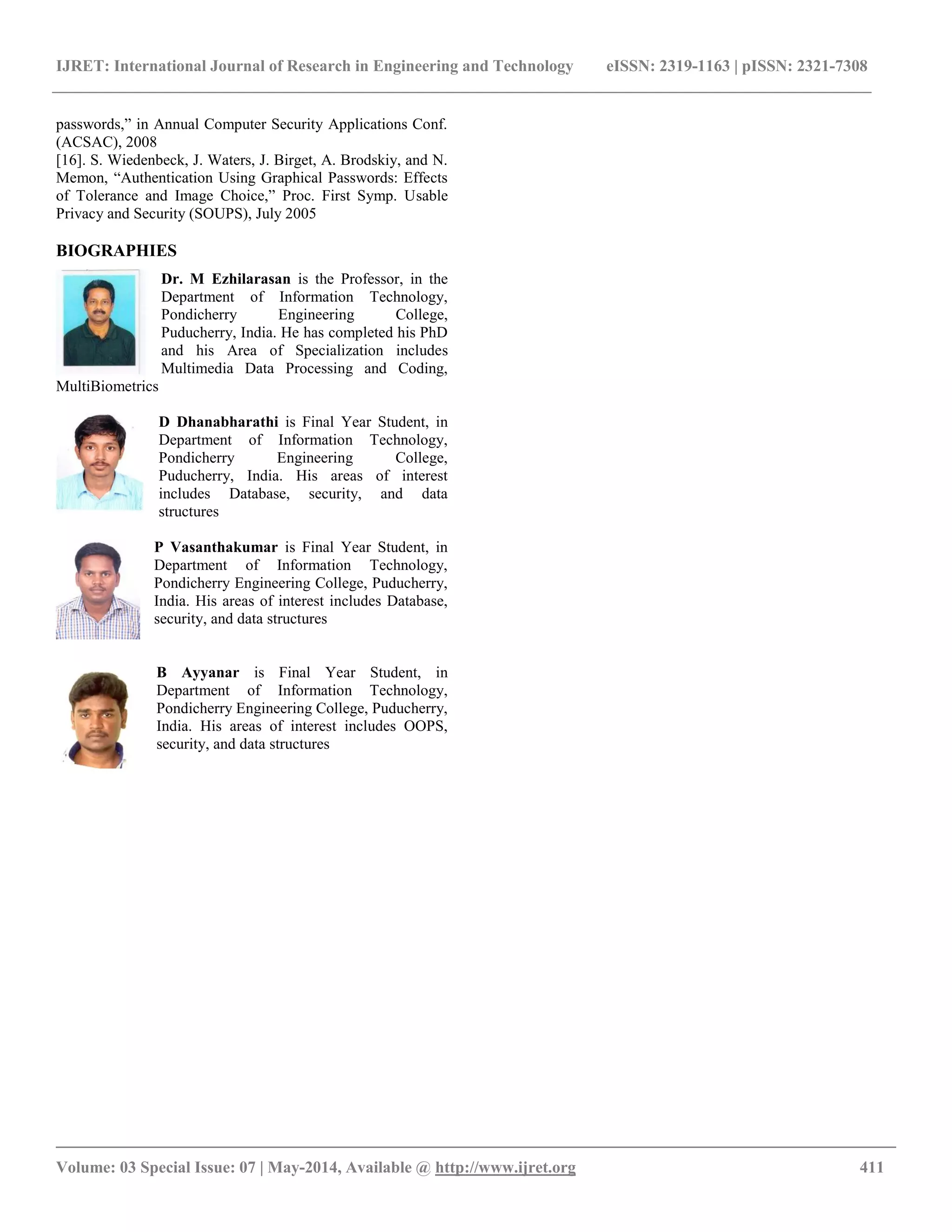 IJRET: International Journal of Research in Engineering and Technology eISSN: 2319-1163 | pISSN: 2321-7308
__________________________________________________________________________________________
Volume: 03 Special Issue: 07 | May-2014, Available @ http://www.ijret.org 411
passwords,” in Annual Computer Security Applications Conf.
(ACSAC), 2008
[16]. S. Wiedenbeck, J. Waters, J. Birget, A. Brodskiy, and N.
Memon, “Authentication Using Graphical Passwords: Effects
of Tolerance and Image Choice,” Proc. First Symp. Usable
Privacy and Security (SOUPS), July 2005
BIOGRAPHIES
Dr. M Ezhilarasan is the Professor, in the
Department of Information Technology,
Pondicherry Engineering College,
Puducherry, India. He has completed his PhD
and his Area of Specialization includes
Multimedia Data Processing and Coding,
MultiBiometrics
D Dhanabharathi is Final Year Student, in
Department of Information Technology,
Pondicherry Engineering College,
Puducherry, India. His areas of interest
includes Database, security, and data
structures
P Vasanthakumar is Final Year Student, in
Department of Information Technology,
Pondicherry Engineering College, Puducherry,
India. His areas of interest includes Database,
security, and data structures
B Ayyanar is Final Year Student, in
Department of Information Technology,
Pondicherry Engineering College, Puducherry,
India. His areas of interest includes OOPS,
security, and data structures
 