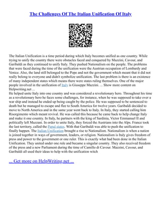 The Challenges Of The Italian Unification Of Italy
The Italian Unification is a time period during which Italy becomes unified as one country. While
trying to unify the country there were obstacles faced and conquered by Mazzini, Cavour, and
Garibaldi as they continued to unify Italy. They pushed Nationalism on the people. The problems
that were faced during the time of the unification were the Austrian occupation of Lombardy and
Venice. Also, the land still belonged to the Pope and not the government which meant that it did not
really belong to everyone and didn't symbolize unification. The last problem is there is an existence
of many independent states which means there were states ruling themselves. One of the major
people involved in the unification of Italy is Giuseppe Mazzini. ... Show more content on
Helpwriting.net ...
He helped unite Italy into one country and was considered a revolutionary hero. Throughout his time
as a revolutionary hero he faces some challenges, for instance, when he was supposed to take over a
war ship and instead he ended up being caught by the police. He was supposed to be sentenced to
death but he managed to escape and flee to South America for twelve years. Garibaldi decided to
move to North America and in the same year went back to Italy. In Italy, they started calling him
Risorgimento which meant revival. He was called this because he came back to help change Italy
and make it one country. In Italy, he partners with the king of Sardinia, Victor Emmanuel II and
politically left Mazzani. In order to unite Italy, they forced the Austrians into the Alps. France took
the last territory, called the Papal states. With that Garibaldi was able to push the unification to
finally happen. The Italian Unification brought a rise to Nationalism. Nationalism is when a nation
is joined together in ways of government, leaders, or religion. Nationalism is Italy gives freedom of
press and power to the government or one ruler. This is exactly what had been done in the Italian
Unification. They united under one rule and became a singular country. They also received freedom
of the press and a new Parliament during the time of Camillo di Cavour. Mazzini, Cavour, and
Garibaldi all used their ideas to help with the unification witch
... Get more on HelpWriting.net ...
 