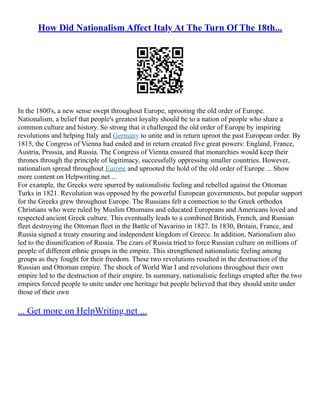 How Did Nationalism Affect Italy At The Turn Of The 18th...
In the 1800's, a new sense swept throughout Europe, uprooting the old order of Europe.
Nationalism, a belief that people's greatest loyalty should be to a nation of people who share a
common culture and history. So strong that it challenged the old order of Europe by inspiring
revolutions and helping Italy and Germany to unite and in return uproot the past European order. By
1815, the Congress of Vienna had ended and in return created five great powers: England, France,
Austria, Prussia, and Russia. The Congress of Vienna ensured that monarchies would keep their
thrones through the principle of legitimacy, successfully oppressing smaller countries. However,
nationalism spread throughout Europe and uprooted the hold of the old order of Europe ... Show
more content on Helpwriting.net ...
For example, the Greeks were spurred by nationalistic feeling and rebelled against the Ottoman
Turks in 1821. Revolution was opposed by the powerful European governments, but popular support
for the Greeks grew throughout Europe. The Russians felt a connection to the Greek orthodox
Christians who were ruled by Muslim Ottomans and educated Europeans and Americans loved and
respected ancient Greek culture. This eventually leads to a combined British, French, and Russian
fleet destroying the Ottoman fleet in the Battle of Navarino in 1827. In 1830, Britain, France, and
Russia signed a treaty ensuring and independent kingdom of Greece. In addition, Nationalism also
led to the disunification of Russia. The czars of Russia tried to force Russian culture on millions of
people of different ethnic groups in the empire. This strengthened nationalistic feeling among
groups as they fought for their freedom. These two revolutions resulted in the destruction of the
Russian and Ottoman empire. The shock of World War I and revolutions throughout their own
empire led to the destruction of their empire. In summary, nationalistic feelings erupted after the two
empires forced people to unite under one heritage but people believed that they should unite under
those of their own
... Get more on HelpWriting.net ...
 