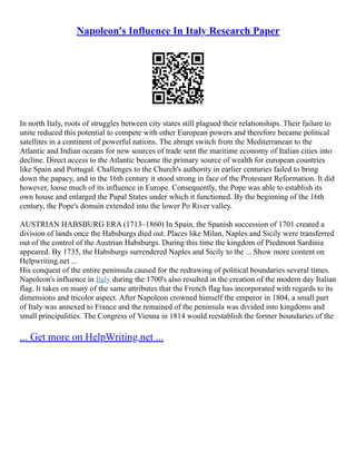 Napoleon's Influence In Italy Research Paper
In north Italy, roots of struggles between city states still plagued their relationships. Their failure to
unite reduced this potential to compete with other European powers and therefore became political
satellites in a continent of powerful nations. The abrupt switch from the Mediterranean to the
Atlantic and Indian oceans for new sources of trade sent the maritime economy of Italian cities into
decline. Direct access to the Atlantic became the primary source of wealth for european countries
like Spain and Portugal. Challenges to the Church's authority in earlier centuries failed to bring
down the papacy, and in the 16th century it stood strong in face of the Protestant Reformation. It did
however, loose much of its influence in Europe. Consequently, the Pope was able to establish its
own house and enlarged the Papal States under which it functioned. By the beginning of the 16th
century, the Pope's domain extended into the lower Po River valley.
AUSTRIAN HABSBURG ERA (1713–1860) In Spain, the Spanish succession of 1701 created a
division of lands once the Habsburgs died out. Places like Milan, Naples and Sicily were transferred
out of the control of the Austrian Habsburgs. During this time the kingdom of Piedmont Sardinia
appeared. By 1735, the Habsburgs surrendered Naples and Sicily to the ... Show more content on
Helpwriting.net ...
His conquest of the entire peninsula caused for the redrawing of political boundaries several times.
Napoleon's influence in Italy during the 1700's also resulted in the creation of the modern day Italian
flag. It takes on many of the same attributes that the French flag has incorporated with regards to its
dimensions and tricolor aspect. After Napoleon crowned himself the emperor in 1804, a small part
of Italy was annexed to France and the remained of the peninsula was divided into kingdoms and
small principalities. The Congress of Vienna in 1814 would reestablish the former boundaries of the
... Get more on HelpWriting.net ...
 