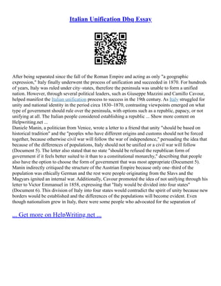 Italian Unification Dbq Essay
After being separated since the fall of the Roman Empire and acting as only "a geographic
expression," Italy finally underwent the process of unification and succeeded in 1870. For hundreds
of years, Italy was ruled under city–states, therefore the peninsula was unable to form a unified
nation. However, through several political leaders, such as Giuseppe Mazzini and Camillo Cavour,
helped manifest the Italian unification process to success in the 19th century. As Italy struggled for
unity and national identity in the period circa 1830–1870, contrasting viewpoints emerged on what
type of government should rule over the peninsula, with options such as a republic, papacy, or not
unifying at all. The Italian people considered establishing a republic ... Show more content on
Helpwriting.net ...
Daniele Manin, a politician from Venice, wrote a letter to a friend that unity "should be based on
historical tradition" and the "peoples who have different origins and customs should not be forced
together, because otherwise civil war will follow the war of independence," persuading the idea that
because of the differences of populations, Italy should not be unified or a civil war will follow
(Document 5). The letter also stated that no state "should be refused the republican form of
government if it feels better suited to it than to a constitutional monarchy," describing that people
also have the option to choose the form of government that was most appropriate (Document 5).
Manin indirectly critiqued the structure of the Austrian Empire because only one–third of the
population was ethically German and the rest were people originating from the Slavs and the
Magyars ignited an internal war. Additionally, Cavour promoted the idea of not unifying through his
letter to Victor Emmanuel in 1858, expressing that "Italy would be divided into four states"
(Document 6). This division of Italy into four states would contradict the spirit of unity because new
borders would be established and the differences of the populations will become evident. Even
though nationalism grew in Italy, there were some people who advocated for the separation of
... Get more on HelpWriting.net ...
 
