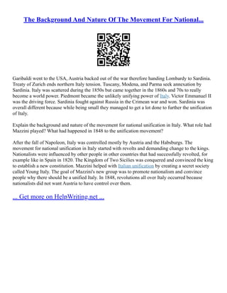 The Background And Nature Of The Movement For National...
Garibaldi went to the USA, Austria backed out of the war therefore handing Lombardy to Sardinia.
Treaty of Zurich ends northern Italy tension. Tuscany, Modena, and Parma seek annexation by
Sardinia. Italy was scattered during the 1850s but came together in the 1860s and 70s to really
become a world power. Piedmont became the unlikely unifying power of Italy. Victor Emmanuel II
was the driving force. Sardinia fought against Russia in the Crimean war and won. Sardinia was
overall different because while being small they managed to get a lot done to further the unification
of Italy.
Explain the background and nature of the movement for national unification in Italy. What role had
Mazzini played? What had happened in 1848 to the unification movement?
After the fall of Napoleon, Italy was controlled mostly by Austria and the Habsburgs. The
movement for national unification in Italy started with revolts and demanding change to the kings.
Nationalists were influenced by other people in other countries that had successfully revolted, for
example like in Spain in 1820. The Kingdom of Two Sicilies was conquered and convinced the king
to establish a new constitution. Mazzini helped with Italian unification by creating a secret society
called Young Italy. The goal of Mazzini's new group was to promote nationalism and convince
people why there should be a unified Italy. In 1848, revolutions all over Italy occurred because
nationalists did not want Austria to have control over them.
... Get more on HelpWriting.net ...
 