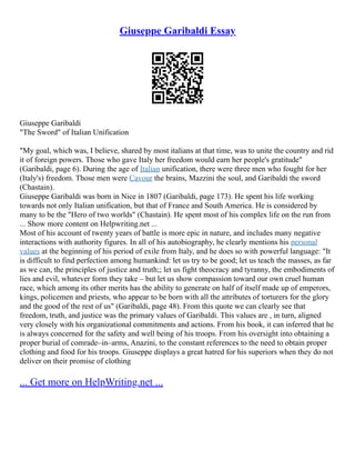 Giuseppe Garibaldi Essay
Giuseppe Garibaldi
"The Sword" of Italian Unification
"My goal, which was, I believe, shared by most italians at that time, was to unite the country and rid
it of foreign powers. Those who gave Italy her freedom would earn her people's gratitude"
(Garibaldi, page 6). During the age of Italian unification, there were three men who fought for her
(Italy's) freedom. Those men were Cavour the brains, Mazzini the soul, and Garibaldi the sword
(Chastain).
Giuseppe Garibaldi was born in Nice in 1807 (Garibaldi, page 173). He spent his life working
towards not only Italian unification, but that of France and South America. He is considered by
many to be the "Hero of two worlds" (Chastain). He spent most of his complex life on the run from
... Show more content on Helpwriting.net ...
Most of his account of twenty years of battle is more epic in nature, and includes many negative
interactions with authority figures. In all of his autobiography, he clearly mentions his personal
values at the beginning of his period of exile from Italy, and he does so with powerful language: "It
is difficult to find perfection among humankind: let us try to be good; let us teach the masses, as far
as we can, the principles of justice and truth;; let us fight theocracy and tyranny, the embodiments of
lies and evil, whatever form they take – but let us show compassion toward our own cruel human
race, which among its other merits has the ability to generate on half of itself made up of emperors,
kings, policemen and priests, who appear to be born with all the attributes of torturers for the glory
and the good of the rest of us" (Garibaldi, page 48). From this quote we can clearly see that
freedom, truth, and justice was the primary values of Garibaldi. This values are , in turn, aligned
very closely with his organizational commitments and actions. From his book, it can inferred that he
is always concerned for the safety and well being of his troops. From his oversight into obtaining a
proper burial of comrade–in–arms, Anazini, to the constant references to the need to obtain proper
clothing and food for his troops. Giuseppe displays a great hatred for his superiors when they do not
deliver on their promise of clothing
... Get more on HelpWriting.net ...
 