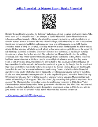 Adito Mussolini : A Dictator Essay : Benito Mussolini
Dictator Essay: Benito Mussolini By dictionary definition, a tyrant is a cruel or obsessive ruler. Who
could be so evil as to act like that? One example is Benito Mussolini. Benito Mussolini was an
inhumane and heartless ruler of Italy who abused his power by using terror and intimidation to get
what he wanted. He was a dictator who had a homicidal ego, which therefore led him to become the
fascist man he was who had killed and massacred close to a million people. As a child, Benito
Mussolini had an affinity for violence. This may have been a result of the fact that his father was an
atheist. He had attended a Catholic school, which he had soon gotten expelled from, at the age of 10,
for stabbing a classmate in the arm. Mussolini's violence also continued, as he also got expelled
from the next school that he had attended. Not only that, but Mussolini's affection for stabbing
continued, as he had openly admitted to knifing his girlfriend in the arm. In fact, Benito Mussolini
had been so malicious that at his local church, he would pinch others so strong that they would
begin to sob. Even as a child, Mussolini new he was born to be a leader, as he often led gangs of
boys to raid the local farmsteads. As Mussolini continued to grow up, he thought that the people and
their lives needed to be run similar to how it was run in the Roman Empire. Based on this thought,
Mussolini decided that he wanted to become a modern day Caesar. It is believed that Mussolini
grew to become a ruler of absolute power because he loved making everyone feel lower then him,
like he was more powerful than anyone else. In order to gain this power, Mussolini formed his very
O'Connor 2 own Fascist Party with the support of unemployed war veterans. Mussolini then took
action, with the help of his supports "The Blackshirts", by terrorising their political opponents. Soon
enough,Tthe Blackshirts had been asked to join the coalition government. In 1922, King Victor
Emmanuel then invited Mussolini to form a government after him and The Blackshirts had marched
on Rome. Mussolini had slowly begun to dismantle to government so that in 1925, he was able to
give himself the title of "dictator." Once Benito Mussolini had achieved the title of
... Get more on HelpWriting.net ...
 