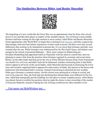 The Similarities Between Hitler And Benito Mussolini
The beginning of a new world after the Great War was an opportunistic time for those who craved
power to rise and take their places as leaders of the unstable nations. Two of history's most notable
dictators had been waiting for the right moment to seize control; Adolf Hitler and Benito Mussolini
found opportunities after World War I to begin their command over Germany and Italy, respectively.
Interestingly, both men had similar experiences on their roads to power, but there were also several
differences that continue to be interpreted in present day. It is no secret that Germany and Italy were
irritated after the war. While Germans were embarrassed by the War Guilt Clause, and Italians were
enraged at the refusal of promised Dalmatia ... Show more content on Helpwriting.net ...
President Hindenburg had appointed Adolf as Chancellor with the intent to control him, and was
planning to remove him from the position when Germany regained its economic and social status.
Benito, on the other hand, had been given the role as Prime Minister because King Victor Emmanuel
was fearful of a civil war, and didn't want the be dethroned. Another contrasting point is that Hitler
tried to appeal to all levels of the social ladder, while Mussolini had focused on destroying the lower
class and socialist–organised land to appease his main source of funds, also known as the bosses and
landowners that dominated Italy's economy. Instead of promising to demolish the less wealthy,
Hitler gave Germany a common enemy; Jewish citizens were portrayed as a threat to society and
were to be removed. Also, the final step into declaring their dictatorships were different for the two
men. Adolf had strategically put the Enabling Act into place to ensure complete power, while Benito
was almost forced to confirm his position when he made the choice to take ownership of the murder
of Giacomo Matteotti, instead of taking the risk of being overthrown by other members in his
... Get more on HelpWriting.net ...
 