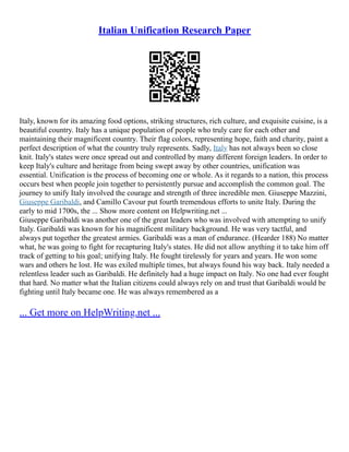 Italian Unification Research Paper
Italy, known for its amazing food options, striking structures, rich culture, and exquisite cuisine, is a
beautiful country. Italy has a unique population of people who truly care for each other and
maintaining their magnificent country. Their flag colors, representing hope, faith and charity, paint a
perfect description of what the country truly represents. Sadly, Italy has not always been so close
knit. Italy's states were once spread out and controlled by many different foreign leaders. In order to
keep Italy's culture and heritage from being swept away by other countries, unification was
essential. Unification is the process of becoming one or whole. As it regards to a nation, this process
occurs best when people join together to persistently pursue and accomplish the common goal. The
journey to unify Italy involved the courage and strength of three incredible men. Giuseppe Mazzini,
Giuseppe Garibaldi, and Camillo Cavour put fourth tremendous efforts to unite Italy. During the
early to mid 1700s, the ... Show more content on Helpwriting.net ...
Giuseppe Garibaldi was another one of the great leaders who was involved with attempting to unify
Italy. Garibaldi was known for his magnificent military background. He was very tactful, and
always put together the greatest armies. Garibaldi was a man of endurance. (Hearder 188) No matter
what, he was going to fight for recapturing Italy's states. He did not allow anything it to take him off
track of getting to his goal; unifying Italy. He fought tirelessly for years and years. He won some
wars and others he lost. He was exiled multiple times, but always found his way back. Italy needed a
relentless leader such as Garibaldi. He definitely had a huge impact on Italy. No one had ever fought
that hard. No matter what the Italian citizens could always rely on and trust that Garibaldi would be
fighting until Italy became one. He was always remembered as a
... Get more on HelpWriting.net ...
 