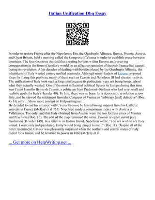 Italian Unification Dbq Essay
In order to restore France after the Napoleonic Era, the Quadruple Alliance, Russia, Prussia, Austria,
and Great Britain, held a meeting called the Congress of Vienna in order to establish peace between
countries. The four countries decided that creating borders within Europe and receiving
compensation in the form of territory would be an effective reminder of the pain France had caused
during its revolution. After decades of dealing with borders placed by the Quadruple Alliance, the
inhabitants of Italy wanted a more unified peninsula. Although many leaders of Europe proposed
ideas for fixing this problem, many of them such as Cavour and Napoleon III had ulterior motives.
The unification of Italy took such a long time because its politicians were not being honest about
what they actually wanted. One of the most influential political figures in Europe during this time
was Count Camillo Benso di Cavour, a politician from Piedmont–Sardinia who had very small and
realistic goals for Italy (Hearder 40). To him, there was no hope for a democratic revolution across
Italy, and he viewed the settlement from the Congress of Vienna as "arbitrary [and] defective" (Doc.
4). He only ... Show more content on Helpwriting.net ...
He decided to end his alliance with Cavour because he feared losing support from his Catholic
subjects in France (McKay et al 753). Napoleon made a compromise peace with Austria at
Villafranca. The only land that Italy obtained from Austria were the two fortress cities of Mantua
and Peschiera (Doc. 10). The rest of the map remained the same. Cavour resigned out of pure
frustration (Hearder 149). In a letter to an Italian friend, Napoleon wrote, "I do not wish to see Italy
united. I want only independence. Unity would bring danger to me..." (Doc 11). Despite all of the
bitter resentment, Cavour was pleasantly surprised when the northern and central states of Italy
called for a fusion, and he returned to power in 1860 (McKay et al
... Get more on HelpWriting.net ...
 