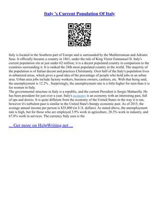 Italy 's Current Population Of Italy
Italy is located in the Southern part of Europe and is surrounded by the Mediterranean and Adriatic
Seas. It officially became a country in 1861, under the rule of King Victor Emmanuel II. Italy's
current population sits at just under 62 million; it is a decent populated country in comparison to the
countries surrounding it. It is ranked the 24th most populated country in the world. The majority of
the population is of Italian decent and practices Christianity. Over half of the Italy's population lives
in urbanized areas, which gives a good idea of the percentage of people who hold jobs in an urban
area. Urban area jobs include factory workers, business owners, cashiers, etc. With that being said,
the unemployment is 12.2% . Surprisingly, the unemployment rate is a little higher for men than it is
for women in Italy.
The governmental structure in Italy is a republic, and the current President is Sergio Mattarella. He
has been president for just over a year. Italy's economy is an economy with an interesting past, full
of ups and downs. It is quite different from the economy of the United States in the way it is ran,
however it's turbulent past is similar to the United State's bumpy economic past. As of 2015, the
average annual income per person is $35,800 (in U.S. dollars). As stated above, the unemployment
rate is high, but for those who are employed 3.9% work in agriculture, 28.3% work in industry, and
67.8% work in services. The currency Italy uses is the
... Get more on HelpWriting.net ...
 