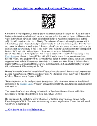 Analyse the aims, motives and policies of Cavour between...
Cavour was a very important, if not key player in the reunification of Italy in the 1800s. His role in
Italian unification is widely debated, as are is aims and underlying motives. Many hold contrasting
views as to whether he was an Italian nationalist or merely a Piedmontese expansionist, and the
subject is still a controversial one to this day. The existence of many wide–ranging sources which
often challenge each other on the subject does not make the task of determining what drove Cavour
any easier for scholars. It is often agreed, however, that Cavour was a very important catalyst in the
unification of Italy, wittingly or not. In this essay I shall examine Cavour's role in Italy in the period
between 1852 and 1861, and attempt to ... Show more content on Helpwriting.net ...
It is of interest to note that Napoleon III had been a member of the secret Carbonari society in the
Papal States and elsewhere during 1930–1931, which sought to win liberal, constitutional and
national reform. This coupled with the fact that foreign action in support of Italy would also win him
support at home and that his attempted assassination involved him more deeply in Italian politics,
means that Napoleon's support for Cavour was almost guaranteed. It is probable that Cavour knew
this, and thus took full advantage of the fact.
By now it seemed Cavour had earned himself some adversaries as well, however, such as prominent
political figures Giuseppe Mazzini and Pallavicino. An illustration of this rivalry lies in this extract
of a letter Mazzini sent to Cavour in 1856:
"Between you and us, sir, an abyss yawns. We represent Italy, you the old, covetous, faint hearted
ambitions of the house of Savoy. We desire above all National Unity. You, territorial aggrandisement
for Piedmont..."
This shows that Cavour was already under suspicion from hard–line republicans and Italian
nationalists to be supporting Piedmont more than Italy as a whole.
His next actions did not help to improve his image with them, however, as can be seen by the
Plombieres pact of 1858. This was a secret meeting between Napoleon and Cavour in which a deal
was struck: In exchange for
... Get more on HelpWriting.net ...
 