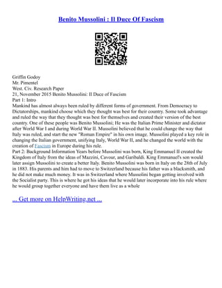 Benito Mussolini : Il Duce Of Fascism
Griffin Godoy
Mr. Pimentel
West. Civ. Research Paper
21, November 2015 Benito Mussolini: Il Duce of Fascism
Part 1: Intro
Mankind has almost always been ruled by different forms of government. From Democracy to
Dictatorships, mankind choose which they thought was best for their country. Some took advantage
and ruled the way that they thought was best for themselves and created their version of the best
country. One of these people was Benito Mussolini; He was the Italian Prime Minister and dictator
after World War I and during World War II. Mussolini believed that he could change the way that
Italy was ruled, and start the new "Roman Empire" in his own image. Mussolini played a key role in
changing the Italian government, unifying Italy, World War II, and he changed the world with the
creation of Fascism in Europe during his rule.
Part 2: Background Information Years before Mussolini was born, King Emmanuel II created the
Kingdom of Italy from the ideas of Mazzini, Cavour, and Garibaldi. King Emmanuel's son would
later assign Mussolini to create a better Italy. Benito Mussolini was born in Italy on the 28th of July
in 1883. His parents and him had to move to Switzerland because his father was a blacksmith, and
he did not make much money. It was in Switzerland where Mussolini began getting involved with
the Socialist party. This is where he got his ideas that he would later incorporate into his rule where
he would group together everyone and have them live as a whole
... Get more on HelpWriting.net ...
 