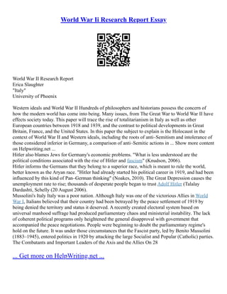 World War Ii Research Report Essay
World War II Research Report
Erica Slaughter
"Italy"
University of Phoenix
Western ideals and World War II Hundreds of philosophers and historians possess the concern of
how the modern world has come into being. Many issues, from The Great War to World War II have
effects society today. This paper will trace the rise of totalitarianism in Italy as well as other
European countries between 1918 and 1939, and the contrast to political developments in Great
Britain, France, and the United States. In this paper the subject to explain is the Holocaust in the
context of World War II and Western ideals, including the roots of anti–Semitism and intolerance of
those considered inferior in Germany, a comparison of anti–Semitic actions in ... Show more content
on Helpwriting.net ...
Hitler also blames Jews for Germany's economic problems. "What is less understood are the
political conditions associated with the rise of Hitler and fascism" (Knudson, 2006).
Hitler informs the Germans that they belong to a superior race, which is meant to rule the world,
better known as the Aryan race. "Hitler had already started his political career in 1919, and had been
influenced by this kind of Pan–German thinking" (Noakes, 2010). The Great Depression causes the
unemployment rate to rise; thousands of desperate people began to trust Adolf Hitler (Talalay
Dardashti, Schelly (20 August 2006).
Mussolini's Italy Italy was a poor nation. Although Italy was one of the victorious Allies in World
War I, Italians believed that their country had been betrayed by the peace settlement of 1919 by
being denied the territory and status it deserved. A recently created electoral system based on
universal manhood suffrage had produced parliamentary chaos and ministerial instability. The lack
of coherent political programs only heightened the general disapproval with government that
accompanied the peace negotiations. People were beginning to doubt the parliamentary regime's
hold on the future. It was under those circumstances that the Fascist party, led by Benito Mussolini
(1883–1945), entered politics in 1920 by attacking the large Socialist and Popular (Catholic) parties.
The Combatants and Important Leaders of the Axis and the Allies On 28
... Get more on HelpWriting.net ...
 