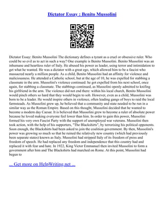Dictator Essay : Benito Mussolini
Dictator Essay: Benito Mussolini The dictionary defines a tyrant as a cruel or obsessive ruler. Who
could be so evil as to act in such a way? One example is Benito Mussolini. Benito Mussolini was an
inhumane and heartless ruler of Italy. He abused his power as leader, using terror and intimidation to
get what he wanted. He was a dictator with a great ego, which allowed him to be a fascist who
massacred nearly a million people. As a child, Benito Mussolini had an affinity for violence and
maliciousness. He attended a Catholic school, but at the age of 10, he was expelled for stabbing a
classmate in the arm. Mussolini's violence continued: he got expelled from his next school, once
again, for stabbing a classmate. The stabbings continued, as Mussolini openly admitted to knifing
his girlfriend in the arm. The violence did not end there: within his local church, Benito Mussolini
would pinch others so hard that they would begin to sob. However, even as a child, Mussolini was
born to be a leader. He would inspire others in violence, often leading gangs of boys to raid the local
farmsteads. As Mussolini grew up, he believed that a community and state needed to be run in a
similar way as the Roman Empire. Based on this thought, Mussolini decided that he wanted to
become a modern day Caesar. It is believed that Mussolini grew to become a ruler of absolute power
because he loved making everyone feel lower than him. In order to gain this power, Mussolini
formed his very own Fascist Party with the support of unemployed war veterans. Mussolini then
took action, with the help of his supporters, "The Blackshirts", by terrorising his political opponents.
Soon enough, the Blackshirts had been asked to join the coalition government. By then, Mussolini's
power was growing so much so that he ruined the relatively new country (which had previously
been separate states) known as Italy. Mussolini had stripped Italy of its freedom of press and
freedom of speech. He had replaced any freedom and independence that this country had and
replaced it with fear and hate. In 1922, King Victor Emmanuel then invited Mussolini to form a
government after him and The Blackshirts had marched on Rome. At this point, Mussolini had
begun to
... Get more on HelpWriting.net ...
 